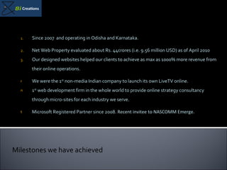Since 2007  and operating in Odisha and Karnataka. Net Web Property evaluated about Rs. 44crores (i.e. 9.56 million USD) as of April 2010 Our designed websites helped our clients to achieve as max as 1000% more revenue from their online operations. We were the 1 st  non-media Indian company to launch its own LiveTV online. 1 st  web development firm in the whole world to provide online strategy consultancy through micro-sites for each industry we serve. Microsoft Registered Partner since 2008.   Recent invitee to NASCOMM Emerge. Milestones we have achieved 