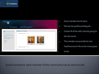 Every member has its store. She has her profile and blog etc. Certain % of her sell is directly going to the site owner. The member can provide her own PayPal account info so the money goes to her.  Social commerce: each member of the community has its store to sell 