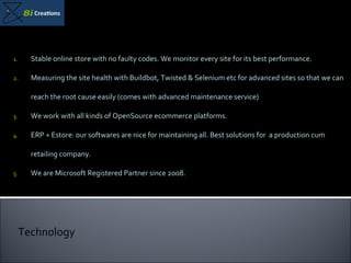 Stable online store with no faulty codes. We monitor every site for its best performance. Measuring the site health with Buildbot, Twisted & Selenium etc for advanced sites so that we can reach the root cause easily (comes with advanced maintenance service) We work with all kinds of OpenSource ecommerce platforms.  ERP + Estore: our softwares are nice for maintaining all. Best solutions for  a production cum retailing company. We are Microsoft Registered Partner since 2008. Technology 