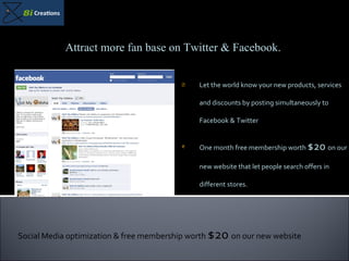 Let the world know your new products, services and discounts by posting simultaneously to Facebook & Twitter One month free membership worth  $20  on our new website that let people search offers in different stores. Attract more fan base on Twitter & Facebook. Social Media optimization & free membership worth  $20  on our new website 