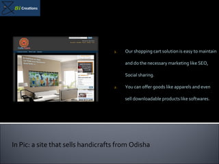 Our shopping cart solution is easy to maintain and do the necessary marketing like SEO, Social sharing.  You can offer goods like apparels and even sell downloadable products like softwares. In Pic: a site that sells handicrafts from Odisha 