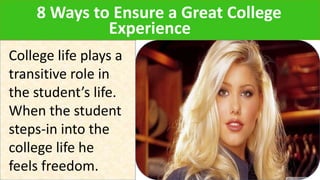 8 Ways to Ensure a Great College
Experience
College life plays a
transitive role in
the student’s life.
When the student
steps-in into the
college life he
feels freedom.
 