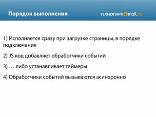 Порядок выполнения

1) Исполняется сразу при загрузке страницы, в порядке
подключения
2) JS код добавляет обработчики событий
3) … либо устанавливает таймеры
4) Обработчики событий вызываются асинхронно

 