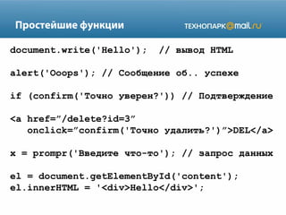 Простейшие функции
document.write('Hello');

// вывод HTML

alert('Ooops'); // Сообщение об.. успехе
if (сonfirm('Точно уверен?')) // Подтверждение
<a href=”/delete?id=3”
onclick=”confirm('Точно удалить?')”>DEL</a>
x = prompr('Введите что-то'); // запрос данных
el = document.getElementById('content');
el.innerHTML = '<div>Hello</div>';

 
