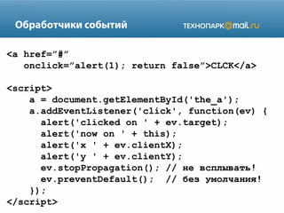 Обработчики событий
<a href=”#”
onclick=”alert(1); return false”>CLCK</a>
<script>
a = document.getElementById('the_a');
a.addEventListener('click', function(ev) {
alert('clicked on ' + ev.target);
alert('now on ' + this);
alert('x ' + ev.clientX);
alert('y ' + ev.clientY);
ev.stopPropagation(); // не всплывать!
ev.preventDefault(); // без умолчания!
});
</script>

 
