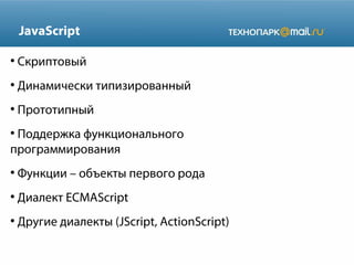 JavaScript
●

Скриптовый

●

Динамически типизированный

●

Прототипный

Поддержка функционального
программирования
●

●

Функции – объекты первого рода

●

Диалект ECMAScript

●

Другие диалекты (JScript, ActionScript)

 