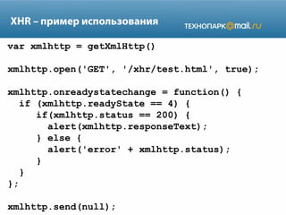 XHR – пример использования
var xmlhttp = getXmlHttp()
xmlhttp.open('GET', '/xhr/test.html', true);
xmlhttp.onreadystatechange = function() {
if (xmlhttp.readyState == 4) {
if(xmlhttp.status == 200) {
alert(xmlhttp.responseText);
} else {
alert('error' + xmlhttp.status);
}
}
};
xmlhttp.send(null);

 