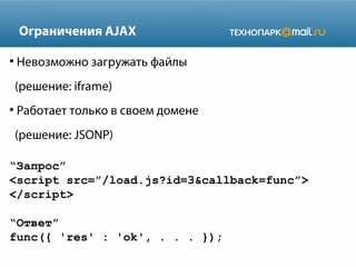 Ограничения AJAX
●

Невозможно загружать файлы
(решение: iframe)

●

Работает только в своем домене
(решение: JSONP)

“Запрос”
<script src=”/load.js?id=3&callback=func”>
</script>
“Ответ”
func({ 'res' : 'ok', . . . });

 