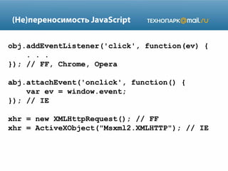 (Не)переносимость JavaScript
obj.addEventListener('click', function(ev) {
. . .
}); // FF, Chrome, Opera
abj.attachEvent('onclick', function() {
var ev = window.event;
}); // IE
xhr = new XMLHttpRequest(); // FF
xhr = ActiveXObject("Msxml2.XMLHTTP"); // IE

 