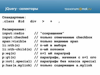 jQuery - селекторы
Стандартные:
.clazz #id

div

Расширенные:
input:radio
input:checked
span:visible
li:nth(n)
li:nth-child(n)
p:eq(n)
p:gt(n)
p:not(.special)
p:has(a.mylink)

//
//
//
//
//
//
//
//
//

>

+

,

“сокращения”
только отмеченные checkbox
только видимые span
n-ый в выборе
n-ый потомок
n+1 ый параграф
параграфы, начиная с n+1 ого
параграфы без класса special
только содержащие a.mylink

 