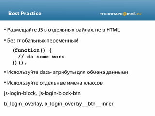 Best Practice
●

Размещайте JS в отдельных файлах, не в HTML

●

Без глобальных переменных!
(function() {
// do some work
})();

●

Используйте data- атрибуты для обмена данными

●

Используйте отдельные имена классов

js-login-block, js-login-block-btn
b_login_overlay, b_login_overlay__btn__inner

 