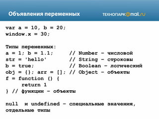 Объявления переменных
var a = 10, b = 20;
window.x = 30;
Типы переменных:
a = 1; b = 1.1;
//
str = 'hello'
//
b = true;
//
obj = {}; arr = []; //
f = function () {
return 1
} // функции – объекты

Number – числовой
String – строковы
Boolean – логический
Object – объекты

null и undefined – специальные значения,
отдельные типы

 