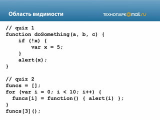 Область видимости
// quiz 1
function doSomething(a, b, c) {
if (!x) {
var x = 5;
}
alert(x);
}
// quiz 2
funcs = [];
for (var i = 0; i < 10; i++) {
funcs[i] = function() { alert(i) };
}
funcs[3]();

 