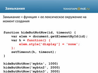 Замыкания
Замыкание = функция + ее лексическое окружение на
момент создания
function hideButNotNow(id, timeout) {
var elem = document.getElementById(id);
var h = function() {
elem.style['display'] = 'none';
};
setTimeout(h, timeout);
}
hideButNotNow('mybtn', 1000)
hideButNotNow('mybtn2', 2000)
hideButNotNow('mybtn3', 3000)

 