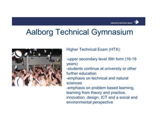 Aalborg Technical Gymnasium Higher Technical Exam (HTX):  -upper secondary level /6th form (16-19 years)  -students continue at university or other further education  -emphasis on technical and natural sciences -emphasis on problem based learning, learning from theory and practice, innovation, design, ICT and a social and environmental perspective  