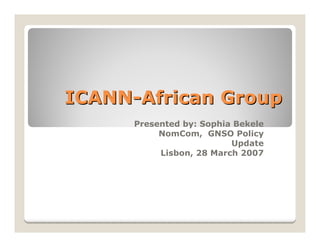 ICANN-African Group
      Presented by: Sophia Bekele
           NomCom, GNSO Policy
                          Update
           Lisbon, 28 March 2007
 