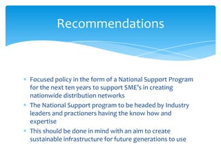 Focused policy in the form of a National Support Program
for the next ten years to support SME’s in creating
nationwide distribution networks
The National Support program to be headed by Industry
leaders and practioners having the know how and
expertise
This should be done in mind with an aim to create
sustainable infrastructure for future generations to use
Recommendations
 
