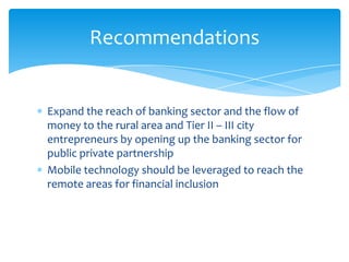 Expand the reach of banking sector and the flow of
money to the rural area and Tier II – III city
entrepreneurs by opening up the banking sector for
public private partnership
Mobile technology should be leveraged to reach the
remote areas for financial inclusion
Recommendations
 