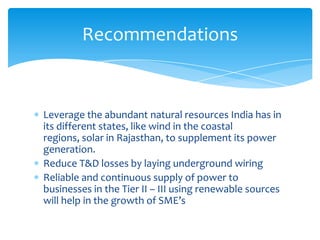 Leverage the abundant natural resources India has in
its different states, like wind in the coastal regions,
solar in Rajasthan, to supplement its power
generation.
Reduce T&D losses by laying underground wiring
Reliable and continuous supply of power to
businesses in the Tier II – III using renewable sources
will help in the growth of SME’s
Recommendations
 