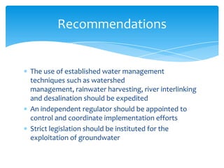 The use of established water management
techniques such as watershed management,
rainwater harvesting, river interlinking and
desalination should be expedited
An independent regulator should be appointed to
control and coordinate implementation efforts
Strict legislation should be instituted for the
exploitation of groundwater
Recommendations
 