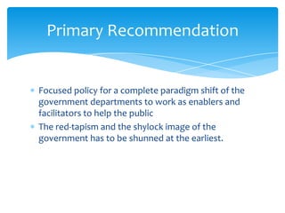 Focused policy for a complete paradigm shift of the
government departments to work as enablers and
facilitators to help the public
The red-tapism and the shylock image of the
government has to be shunned at the earliest.
Primary Recommendation
 