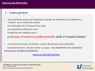 www.usj.edu.lb/insertion



  1 – Cadre général

 •   Une unanimité autour de l’importance d’aider les étudiants et les diplômés à
     s’insérer sur le marché du travail.
     Les institutions de l’USJ jouent leur rôle;
     Les associations d’anciens aussi;
     Le Rectorat est impliqué aussi !
     Le bureau d’insertion professionnelle (aide à l’emploi) existe !

 •   La mission du bureau s’articulera autour de plusieurs axes d’activités;
     Sa première tâche a été de mettre en place une plateforme de connexion
 entreprises-étudiants/diplômés
                           www.usj.edu.lb/insertion
 