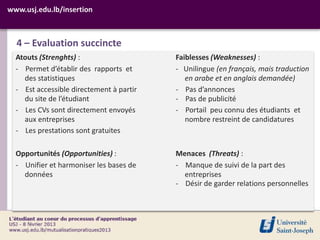 www.usj.edu.lb/insertion



  4 – Evaluation succincte
  Atouts (Strenghts) :                    Faiblesses (Weaknesses) :
  - Permet d’établir des rapports et      - Unilingue (en français, mais traduction
    des statistiques                         en arabe et en anglais demandée)
  - Est accessible directement à partir   - Pas d’annonces
    du site de l’étudiant                 - Pas de publicité
  - Les CVs sont directement envoyés      - Portail peu connu des étudiants et
    aux entreprises                          nombre restreint de candidatures
  - Les prestations sont gratuites

  Opportunités (Opportunities) :          Menaces (Threats) :
  - Unifier et harmoniser les bases de    - Manque de suivi de la part des
    données                                 entreprises
                                          - Désir de garder relations personnelles
 