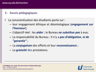 www.usj.edu.lb/insertion



  5 - Soucis pédagogiques

  • La conscientisation des étudiants porte sur :
     – leur engagement éthique et déontologique (engagement sur
       l’honneur);
     – L’objectif réel : les aider ; le Bureau ne substitue pas à eux;
     – La responsabilité du Bureau : Il n’y a pas d’obligation, ni de
       "garantie" ;
     – La conjugaison des efforts et leur reconnaissance ;
     – La gratuité des prestations.
 