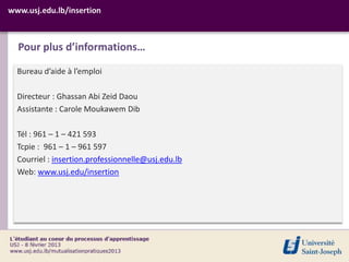 www.usj.edu.lb/insertion



  Pour plus d’informations…

  Bureau d’aide à l’emploi

  Directeur : Ghassan Abi Zeid Daou
  Assistante : Carole Moukawem Dib

  Tél : 961 – 1 – 421 593
  Tcpie : 961 – 1 – 961 597
  Courriel : insertion.professionnelle@usj.edu.lb
  Web: www.usj.edu/insertion
 