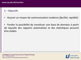 www.usj.edu.lb/insertion



  2 – Objectifs

  • Assurer un moyen de communication moderne (facilité, rapidité)

  • Fonder la possibilité de constituer une base de données à partir
  de laquelle des rapports automatisés et des statistiques peuvent
  être établis
 