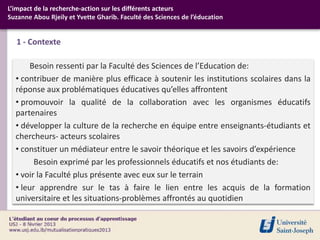 L’impact de la recherche-action sur les différents acteurs
Suzanne Abou Rjeily et Yvette Gharib. Faculté des Sciences de l’éducation


   1 - Contexte

       Besoin ressenti par la Faculté des Sciences de l’Education de:
  • contribuer de manière plus efficace à soutenir les institutions scolaires dans la
  réponse aux problématiques éducatives qu’elles affrontent
  • promouvoir la qualité de la collaboration avec les organismes éducatifs
  partenaires
  • développer la culture de la recherche en équipe entre enseignants-étudiants et
  chercheurs- acteurs scolaires
  • constituer un médiateur entre le savoir théorique et les savoirs d’expérience
        Besoin exprimé par les professionnels éducatifs et nos étudiants de:
  • voir la Faculté plus présente avec eux sur le terrain
  • leur apprendre sur le tas à faire le lien entre les acquis de la formation
  universitaire et les situations-problèmes affrontés au quotidien
 