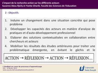 L’impact de la recherche-action sur les différents acteurs
Suzanne Abou Rjeily et Yvette Gharib. Faculté des Sciences de l’éducation

  2 - Objectifs

  1. Induire un changement dans une situation concrète qui pose
     problème
  2. Développer les capacités des acteurs en matière d’analyse de
     pratiques et d’auto-développement professionnel
  3. Elaborer des solutions contextualisées en collaboration entre
     chercheurs et acteurs
  4. Mobiliser les résultats des études antérieures pour traiter une
     problématique émergente, en évitant le gâchis et le
     tâtonnement
 