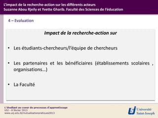L’impact de la recherche-action sur les différents acteurs
Suzanne Abou Rjeily et Yvette Gharib. Faculté des Sciences de l’éducation

  4 – Evaluation

                        Impact de la recherche-action sur

  • Les étudiants-chercheurs/l’équipe de chercheurs

  • Les partenaires et les bénéficiaires (établissements scolaires ,
    organisations…)

  • La Faculté
 