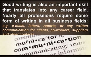 Good writing is also an important skill 
that translates into any career field. 
Nearly all professions require some 
form of writing in all business fields: 
e.g. e-mails, letters, reports, or any written 
communication for clients, co-workers, suppliers 
and other contacts. 
 