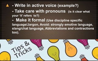 - Write in active voice (example?) 
- Take care with pronouns (is it clear what 
your ‘it’ refers to?) 
- Make it formal (Use discipline specific 
language/Jargon, Avoid: strongly emotive language, 
slang/chat language, Abbreviations and contractions 
too). 
 