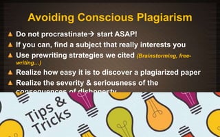 Avoiding Conscious Plagiarism 
Do not procrastinate start ASAP! 
If you can, find a subject that really interests you 
Use prewriting strategies we cited (Brainstorming, free-writing…) 
Realize how easy it is to discover a plagiarized paper 
Realize the severity & seriousness of the 
consequences of dishonesty 
11/3/2014 
 