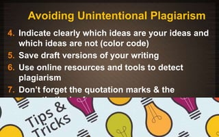 Avoiding Unintentional Plagiarism 
4. Indicate clearly which ideas are your ideas and 
which ideas are not (color code) 
5. Save draft versions of your writing 
6. Use online resources and tools to detect 
plagiarism 
7. Don’t forget the quotation marks & the 
parenthetical references 
11/3/2014 125 
 