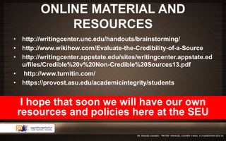 ONLINE MATERIAL AND 
RESOURCES 
• http://writingcenter.unc.edu/handouts/brainstorming/ 
• http://www.wikihow.com/Evaluate-the-Credibility-of-a-Source 
• http://writingcenter.appstate.edu/sites/writingcenter.appstate.ed 
u/files/Credible%20v%20Non-Credible%20Sources13.pdf 
• http://www.turnitin.com/ 
• https://provost.asu.edu/academicintegrity/students 
I hope that soon we will have our own 
resources and policies here at the SEU 
 