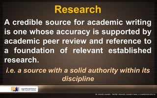 Research 
A credible source for academic writing 
is one whose accuracy is supported by 
academic peer review and reference to 
a foundation of relevant established 
research. 
i.e. a source with a solid authority within its 
discipline 
 