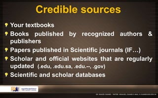 Credible sources 
Your textbooks 
Books published by recognized authors & 
publishers 
Papers published in Scientific journals (IF…) 
Scholar and official websites that are regularly 
updated (.edu, .edu.sa, .edu.--, .gov) 
Scientific and scholar databases 
 