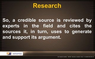 Research 
So, a credible source is reviewed by 
experts in the field and cites the 
sources it, in turn, uses to generate 
and support its argument. 
 