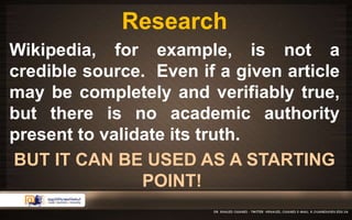 Research 
Wikipedia, for example, is not a 
credible source. Even if a given article 
may be completely and verifiably true, 
but there is no academic authority 
present to validate its truth. 
BUT IT CAN BE USED AS A STARTING 
POINT! 
 