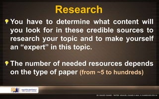 Research 
You have to determine what content will 
you look for in these credible sources to 
research your topic and to make yourself 
an “expert” in this topic. 
The number of needed resources depends 
on the type of paper (from ~5 to hundreds) 
 