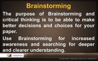 Brainstorming 
The purpose of Brainstorming and 
critical thinking is to be able to make 
better decisions and choices for your 
paper. 
Use Brainstorming for increased 
awareness and searching for deeper 
and clearer understanding. 
 