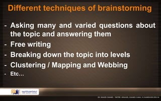 Different techniques of brainstorming 
- Asking many and varied questions about 
the topic and answering them 
- Free writing 
- Breaking down the topic into levels 
- Clustering / Mapping and Webbing 
- Etc… 
 