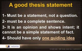 A good thesis statement 
1- Must be a statement, not a question. 
2- must be a complete sentence. 
3- It is an opinion and shows intent; it 
cannot be a simple statement of fact. 
4- Should have only one guiding idea 
 