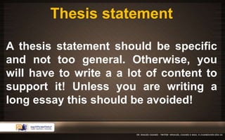 Thesis statement 
A thesis statement should be specific 
and not too general. Otherwise, you 
will have to write a a lot of content to 
support it! Unless you are writing a 
long essay this should be avoided! 
 