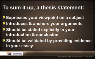 To sum it up, a thesis statement: 
Expresses your viewpoint on a subject 
Introduces & anchors your arguments 
Should be stated explicitly in your 
introduction & conclusion 
Should be validated by providing evidence 
in your essay 
 