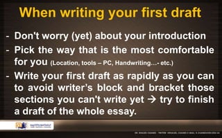 When writing your first draft 
- Don't worry (yet) about your introduction 
- Pick the way that is the most comfortable 
for you (Location, tools – PC, Handwriting…- etc.) 
- Write your first draft as rapidly as you can 
to avoid writer’s block and bracket those 
sections you can't write yet  try to finish 
a draft of the whole essay. 
 