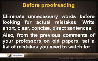 Before proofreading 
Eliminate unnecessary words before 
looking for actual mistakes. Write 
short, clear, concise, direct sentences. 
Also, from the previous comments of 
your professors on old papers, set a 
list of mistakes you need to watch for. 
 